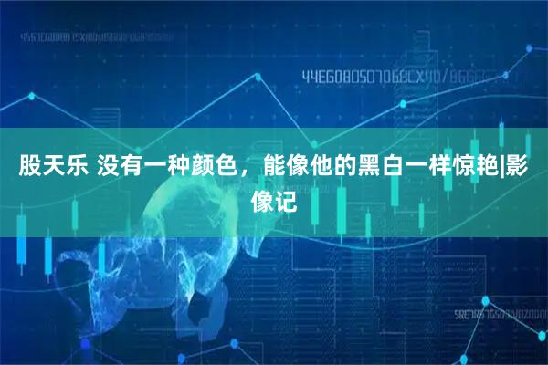 股天乐 没有一种颜色，能像他的黑白一样惊艳|影像记