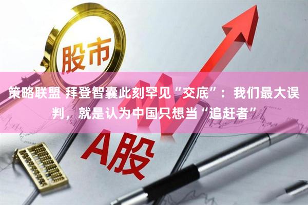 策略联盟 拜登智囊此刻罕见“交底”：我们最大误判，就是认为中国只想当“追赶者”