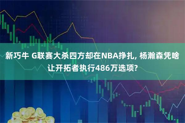新巧牛 G联赛大杀四方却在NBA挣扎, 杨瀚森凭啥让开拓者执行486万选项?