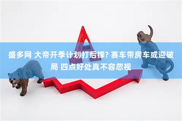 盛多网 大帝开季计划打后锋? 赛车带房车或迎破局 四点好处真不容忽视