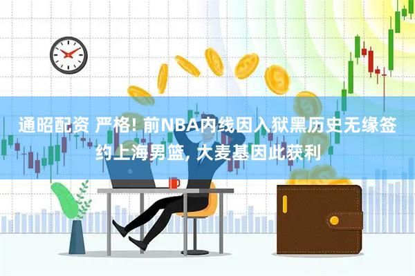 通昭配资 严格! 前NBA内线因入狱黑历史无缘签约上海男篮, 大麦基因此获利