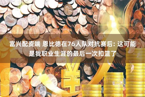 富兴配资端 恩比德在76人队对抗赛后: 这可能是我职业生涯的最后一次扣篮了
