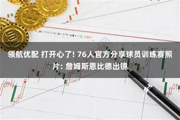 领航优配 打开心了! 76人官方分享球员训练赛照片: 詹姆斯恩比德出镜