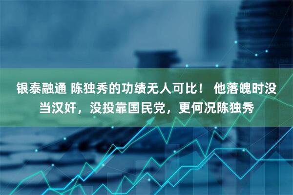 银泰融通 陈独秀的功绩无人可比！ 他落魄时没当汉奸，没投靠国民党，更何况陈独秀