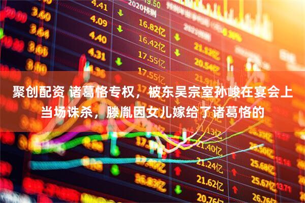 聚创配资 诸葛恪专权，被东吴宗室孙峻在宴会上当场诛杀，滕胤因女儿嫁给了诸葛恪的