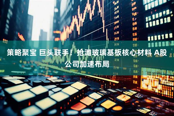 策略聚宝 巨头联手！抢滩玻璃基板核心材料 A股公司加速布局