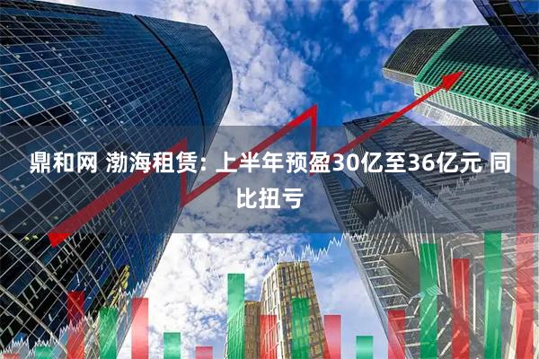 鼎和网 渤海租赁: 上半年预盈30亿至36亿元 同比扭亏