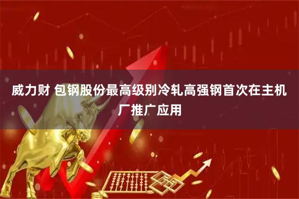 威力财 包钢股份最高级别冷轧高强钢首次在主机厂推广应用