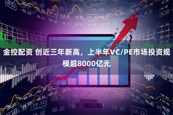 金控配资 创近三年新高，上半年VC/PE市场投资规模超8000亿元