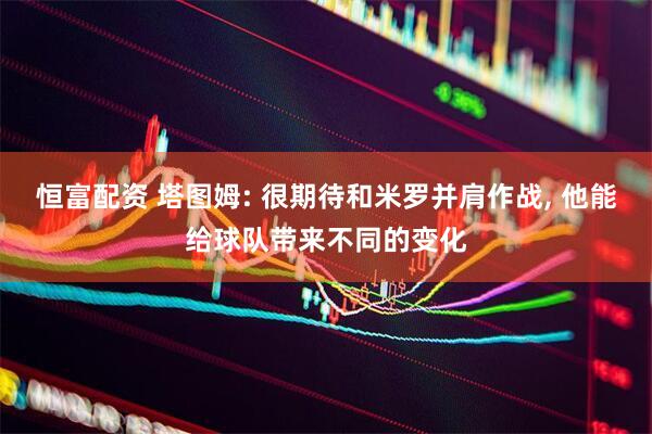 恒富配资 塔图姆: 很期待和米罗并肩作战, 他能给球队带来不同的变化