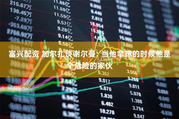 富兴配资 加尔扎谈谢尔曼: 当他拿球的时候他是个危险的家伙