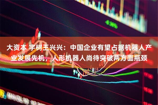 大资本 宇树王兴兴：中国企业有望占据机器人产业发展先机，人形机器人尚待突破两方面瓶颈