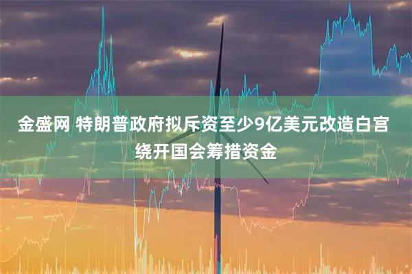 金盛网 特朗普政府拟斥资至少9亿美元改造白宫 绕开国会筹措资金